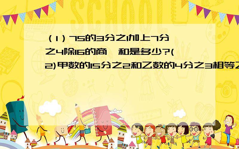 （1）75的3分之1加上7分之4除16的商,和是多少?(2)甲数的15分之2和乙数的4分之3相等乙数是28,甲数是?