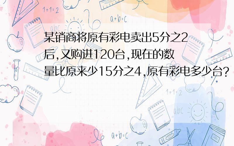 某销商将原有彩电卖出5分之2后,又购进120台,现在的数量比原来少15分之4,原有彩电多少台?