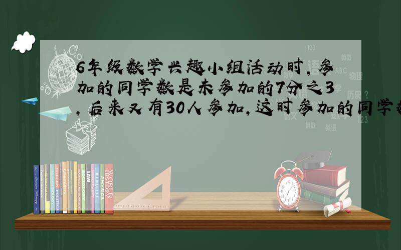 6年级数学兴趣小组活动时,参加的同学数是未参加的7分之3,后来又有30人参加,这时参加的同学数是未参加的3分之2.六年级