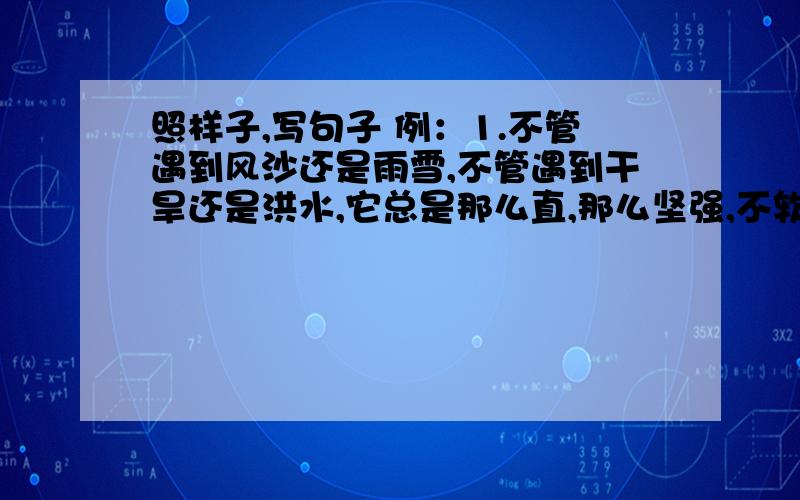 照样子,写句子 例：1.不管遇到风沙还是雨雪,不管遇到干旱还是洪水,它总是那么直,那么坚强,不软弱,也