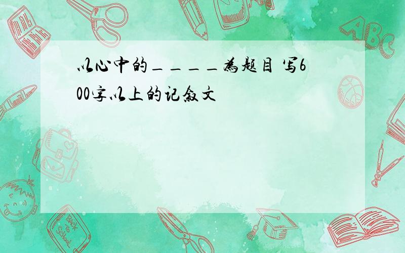 以心中的____为题目 写600字以上的记叙文