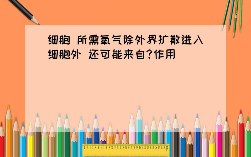 细胞 所需氧气除外界扩散进入细胞外 还可能来自?作用