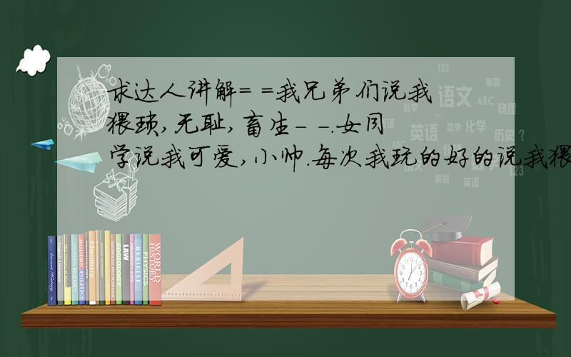 求达人讲解= =我兄弟们说我猥琐,无耻,畜生- -.女同学说我可爱,小帅.每次我玩的好的说我猥琐我就自卑.真不知道他们的