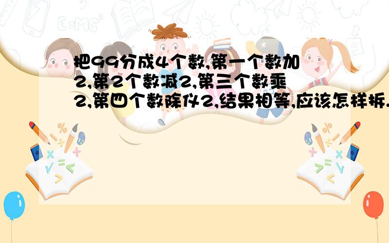 把99分成4个数,第一个数加2,第2个数减2,第三个数乘2,第四个数除仪2,结果相等,应该怎样拆.