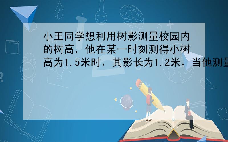 小王同学想利用树影测量校园内的树高．他在某一时刻测得小树高为1.5米时，其影长为1.2米，当他测量教学楼旁的一棵大树的影