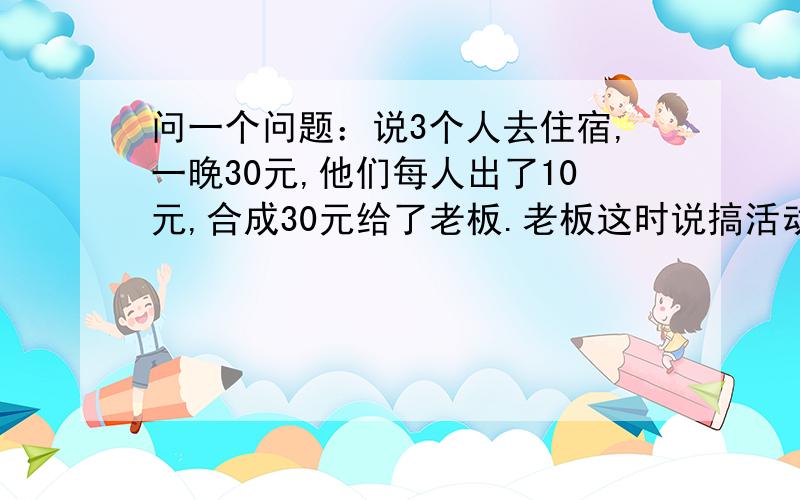 问一个问题：说3个人去住宿,一晚30元,他们每人出了10元,合成30元给了老板.老板这时说搞活动,只要2...