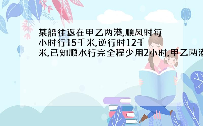 某船往返在甲乙两港,顺风时每小时行15千米,逆行时12千米,已知顺水行完全程少用2小时,甲乙两港相距多少