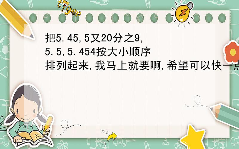 把5.45,5又20分之9,5.5,5.454按大小顺序排列起来,我马上就要啊,希望可以快一点,（先加5分）