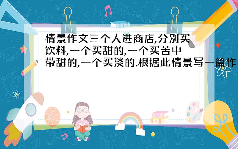 情景作文三个人进商店,分别买饮料,一个买甜的,一个买苦中带甜的,一个买淡的.根据此情景写一篇作文,谁来教教我该怎么写啊.