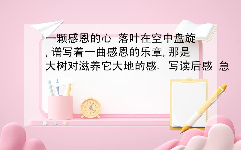 一颗感恩的心 落叶在空中盘旋,谱写着一曲感恩的乐章,那是大树对滋养它大地的感. 写读后感 急