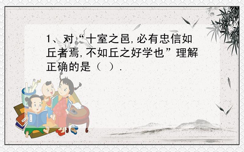 1、对“十室之邑,必有忠信如丘者焉,不如丘之好学也”理解正确的是（ ）.