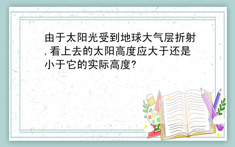 由于太阳光受到地球大气层折射,看上去的太阳高度应大于还是小于它的实际高度?