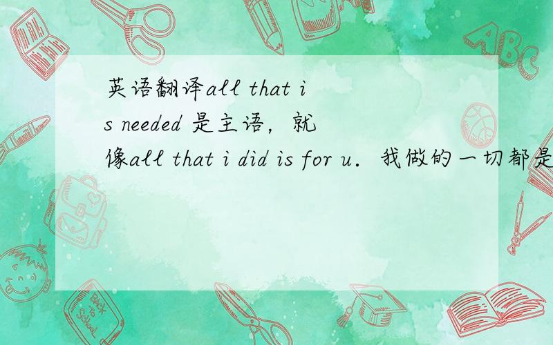 英语翻译all that is needed 是主语，就像all that i did is for u．我做的一切都是