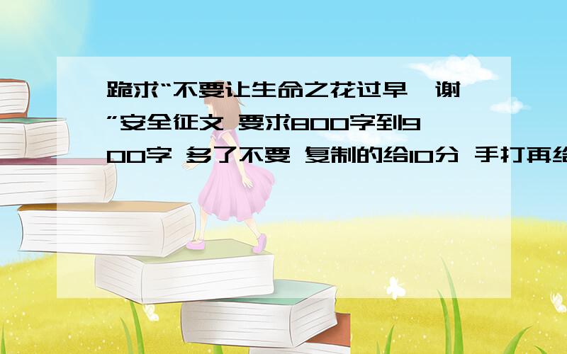 跪求“不要让生命之花过早凋谢”安全征文 要求800字到900字 多了不要 复制的给10分 手打再给50分