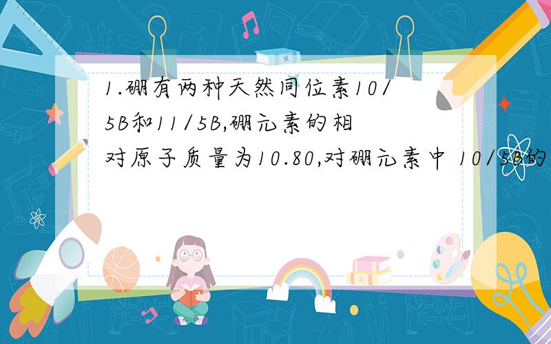 1.硼有两种天然同位素10/5B和11/5B,硼元素的相对原子质量为10.80,对硼元素中 10/5B的质量百分含量判断