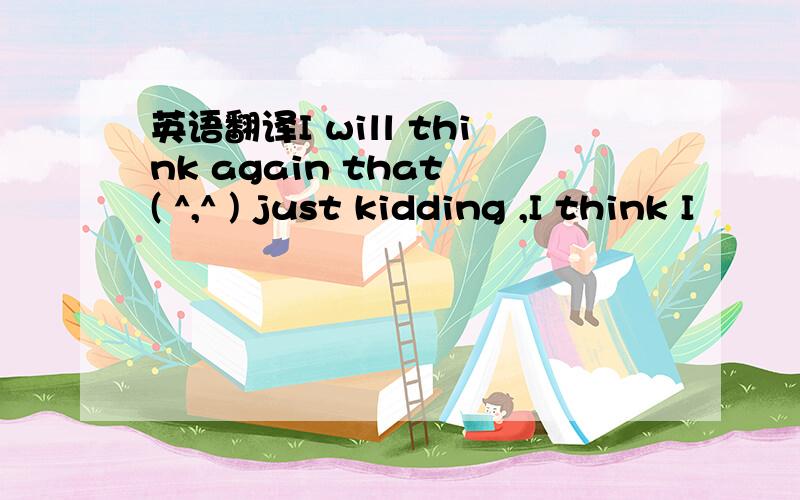 英语翻译I will think again that ( ^,^ ) just kidding ,I think I