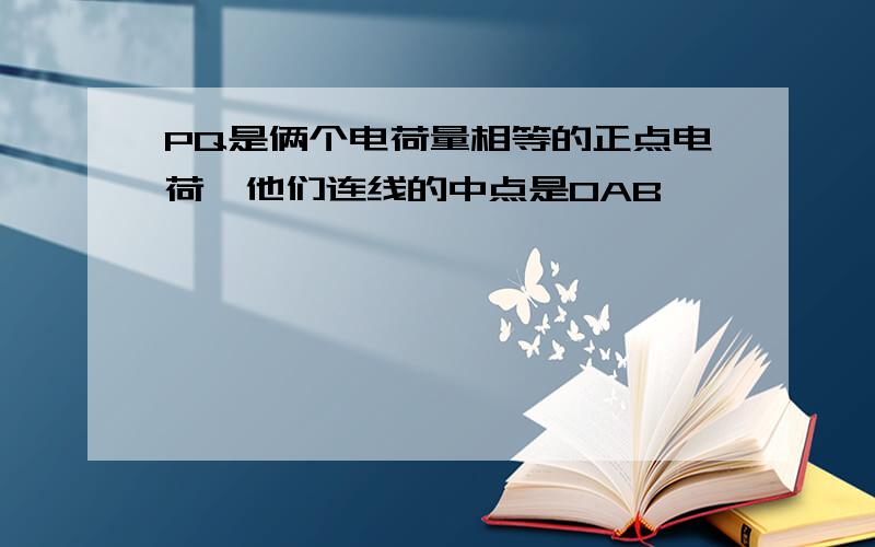 PQ是俩个电荷量相等的正点电荷,他们连线的中点是OAB