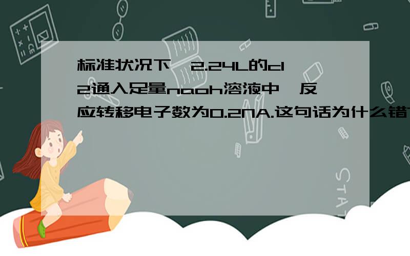 标准状况下,2.24L的cl2通入足量naoh溶液中,反应转移电子数为0.2NA.这句话为什么错?