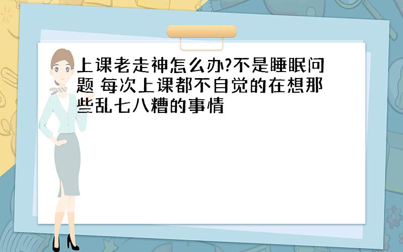 上课老走神怎么办?不是睡眠问题 每次上课都不自觉的在想那些乱七八糟的事情