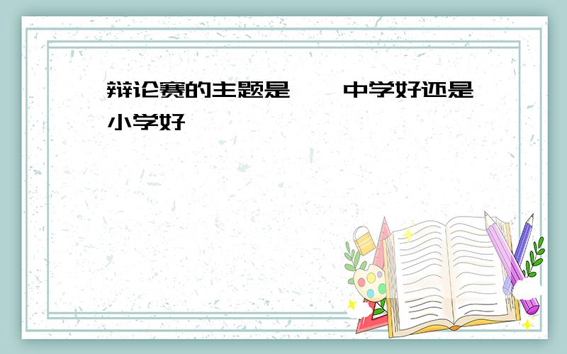 辩论赛的主题是——中学好还是小学好