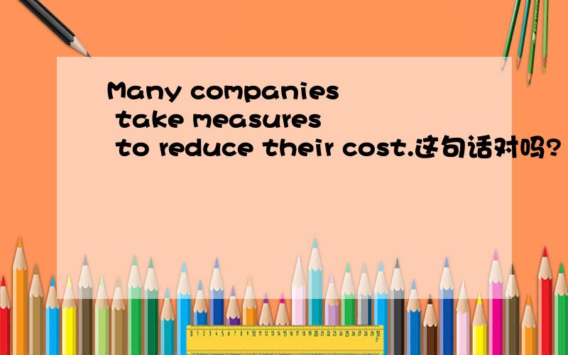 Many companies take measures to reduce their cost.这句话对吗?