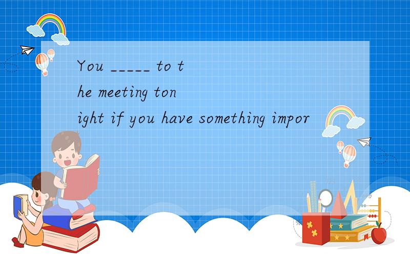 You _____ to the meeting tonight if you have something impor