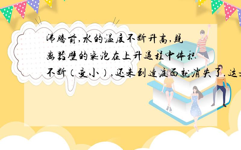 沸腾前,水的温度不断升高,脱离器壁的气泡在上升过程中体积不断（变小）,还未到达液面就消失了.这是为什么?原因!