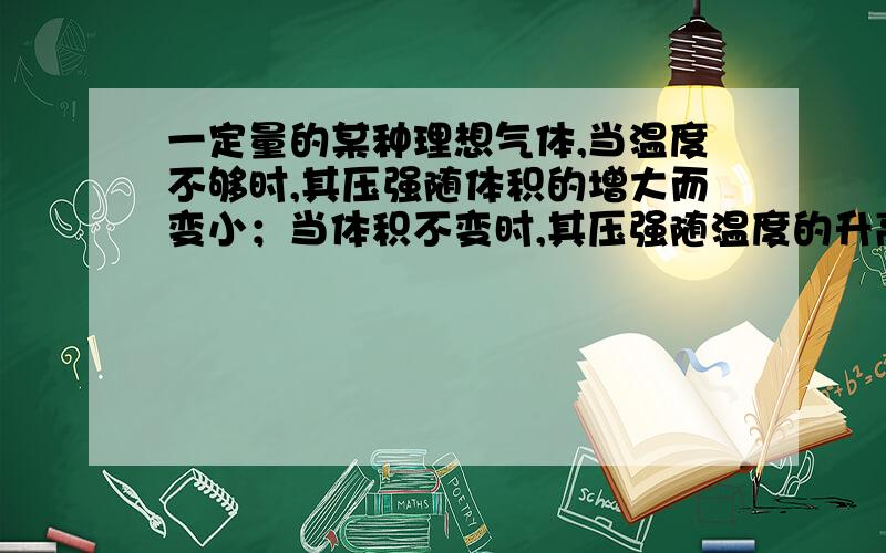 一定量的某种理想气体,当温度不够时,其压强随体积的增大而变小；当体积不变时,其压强随温度的升高而增大.从微观的角度来看,