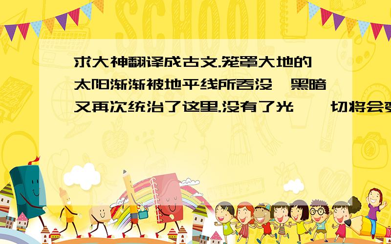 求大神翻译成古文.笼罩大地的太阳渐渐被地平线所吞没,黑暗又再次统治了这里.没有了光,一切将会变得暗淡起来,产生了一种叫做