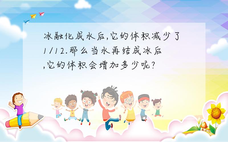 冰融化成水后,它的体积减少了1/12.那么当水再结成冰后,它的体积会增加多少呢?