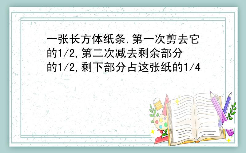 一张长方体纸条,第一次剪去它的1/2,第二次减去剩余部分的1/2,剩下部分占这张纸的1/4