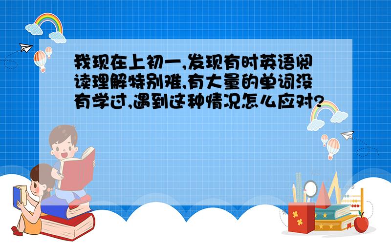 我现在上初一,发现有时英语阅读理解特别难,有大量的单词没有学过,遇到这种情况怎么应对?✨