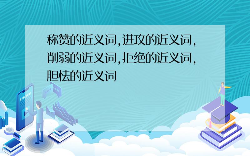 称赞的近义词,进攻的近义词,削弱的近义词,拒绝的近义词,胆怯的近义词