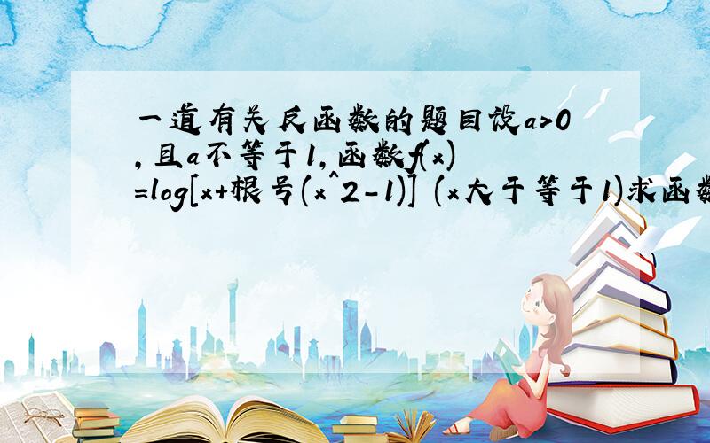 一道有关反函数的题目设a>0,且a不等于1,函数f(x)=log[x+根号(x^2-1)] (x大于等于1)求函数f(x