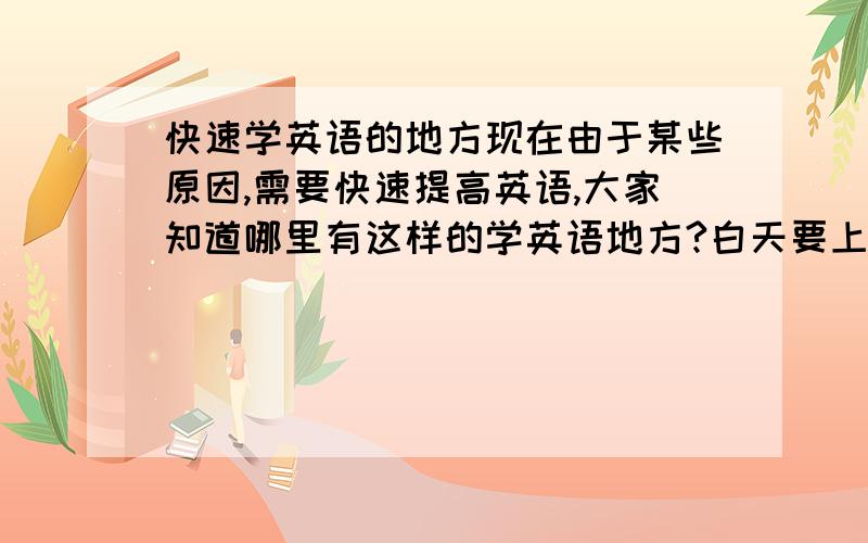 快速学英语的地方现在由于某些原因,需要快速提高英语,大家知道哪里有这样的学英语地方?白天要上班,最好能安排在晚上或者周末