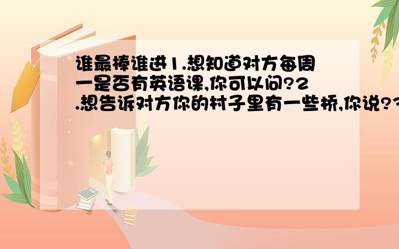 谁最棒谁进1.想知道对方每周一是否有英语课,你可以问?2.想告诉对方你的村子里有一些桥,你说?3.Tom gets up