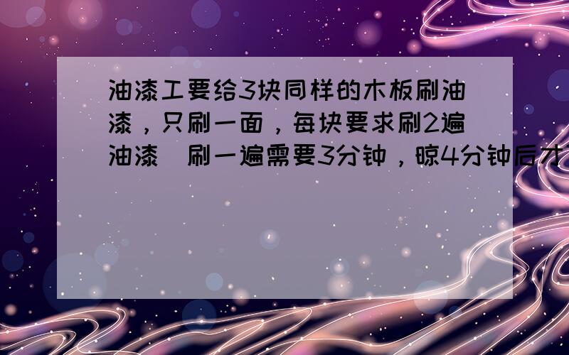 油漆工要给3块同样的木板刷油漆，只刷一面，每块要求刷2遍油漆．刷一遍需要3分钟，晾4分钟后才可以刷第2遍．这3块木板全部