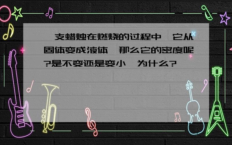 一支蜡烛在燃烧的过程中,它从固体变成液体,那么它的密度呢?是不变还是变小,为什么?