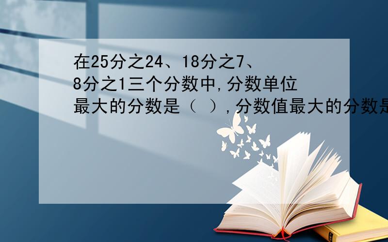 在25分之24、18分之7、8分之1三个分数中,分数单位最大的分数是（ ）,分数值最大的分数是（ ）