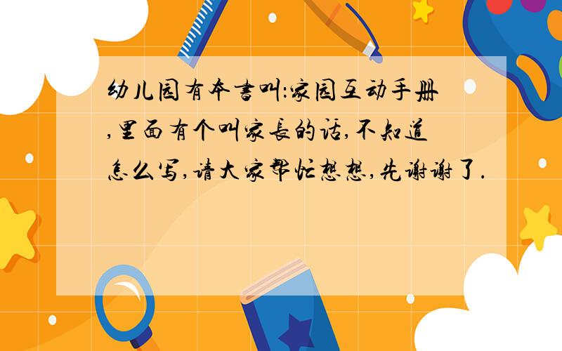 幼儿园有本书叫：家园互动手册,里面有个叫家长的话,不知道怎么写,请大家帮忙想想,先谢谢了.