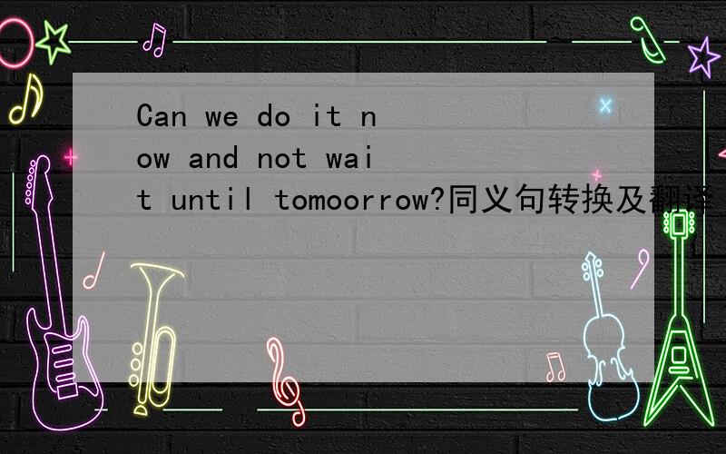 Can we do it now and not wait until tomoorrow?同义句转换及翻译