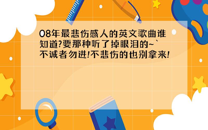 08年最悲伤感人的英文歌曲谁知道?要那种听了掉眼泪的~`不诚者勿进!不悲伤的也别拿来!