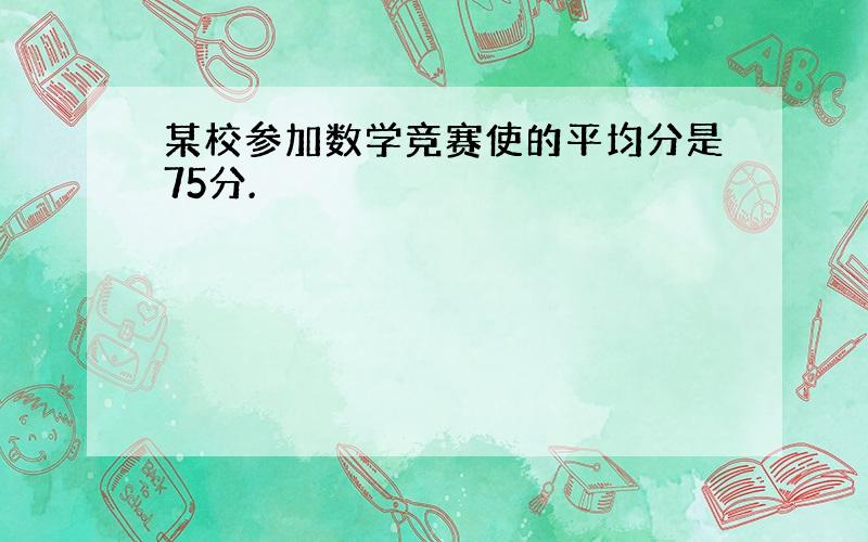 某校参加数学竞赛使的平均分是75分.