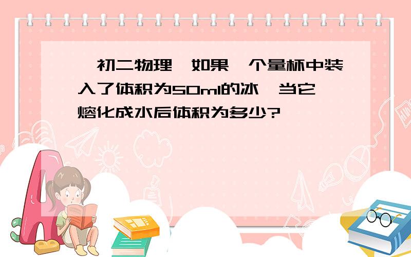 【初二物理】如果一个量杯中装入了体积为50ml的冰,当它熔化成水后体积为多少?