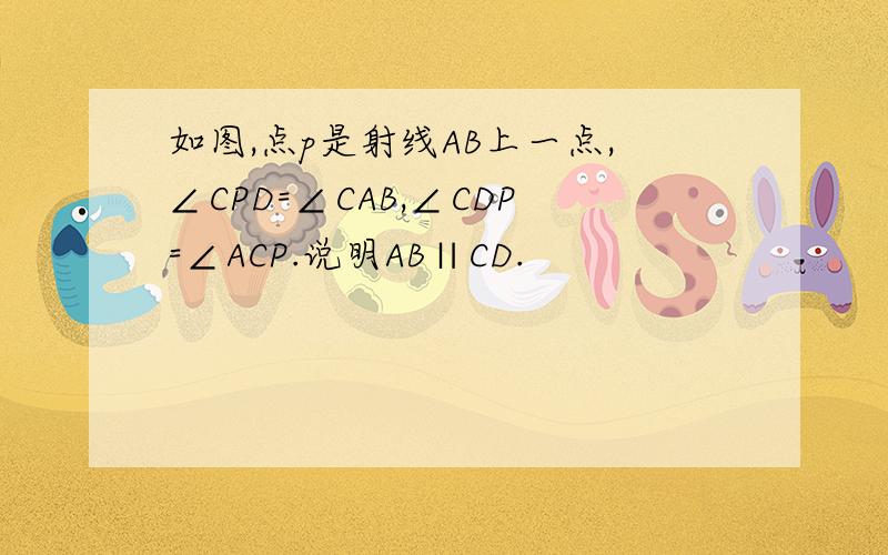 如图,点p是射线AB上一点,∠CPD=∠CAB,∠CDP=∠ACP.说明AB∥CD.