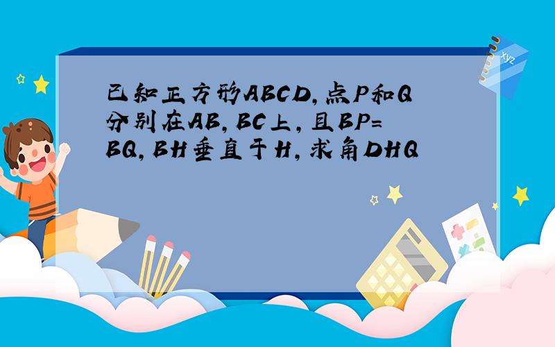 已知正方形ABCD,点P和Q分别在AB,BC上,且BP=BQ,BH垂直于H,求角DHQ