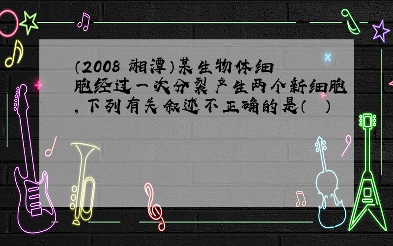 （2008•湘潭）某生物体细胞经过一次分裂产生两个新细胞，下列有关叙述不正确的是（　　）