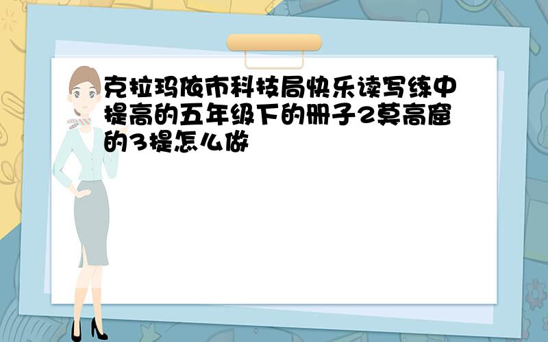 克拉玛依市科技局快乐读写练中提高的五年级下的册子2莫高窟的3提怎么做