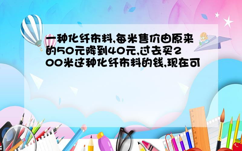 一种化纤布料,每米售价由原来的50元降到40元,过去买200米这种化纤布料的钱,现在可