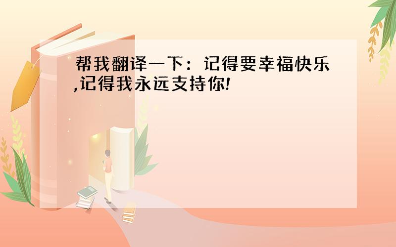 帮我翻译一下：记得要幸福快乐,记得我永远支持你!